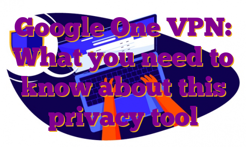 Google One VPN: What you need to know about this privacy tool