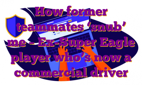 How former teammates ‘snub’ me – Ex-Super Eagle player who’s now a commercial driver