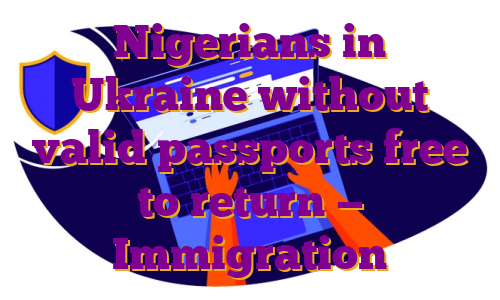 Nigerians in Ukraine without valid passports free to return — Immigration