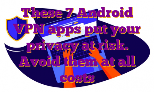 These 7 Android VPN apps put your privacy at risk. Avoid them at all costs