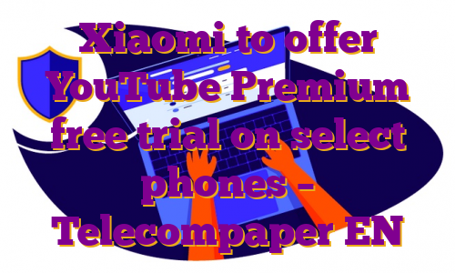 Xiaomi to offer YouTube Premium free trial on select phones – Telecompaper EN