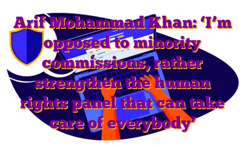 Arif Mohammad Khan: ‘I’m opposed to minority commissions, rather strengthen the human rights panel that can take care of everybody’