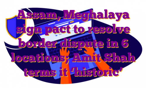 Assam, Meghalaya sign pact to resolve border dispute in 6 locations; Amit Shah terms it ‘historic’
