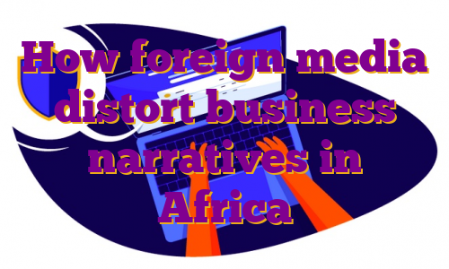 How foreign media distort business narratives in Africa
