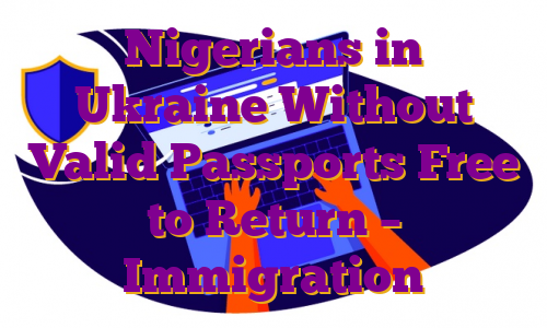 Nigerians in Ukraine Without Valid Passports Free to Return – Immigration