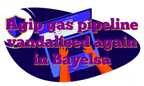 Agip gas pipeline vandalised again in Bayelsa