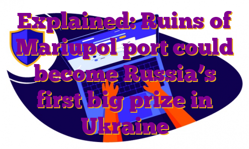 Explained: Ruins of Mariupol port could become Russia’s first big prize in Ukraine