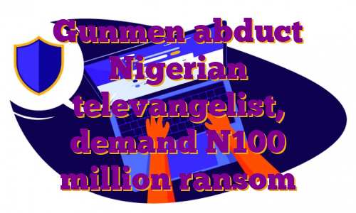 Gunmen abduct Nigerian televangelist, demand N100 million ransom