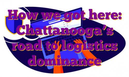 How we got here: Chattanooga’s road to logistics dominance