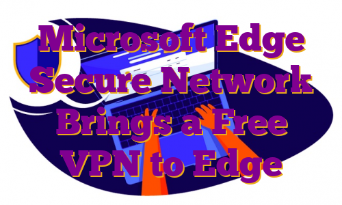 Microsoft Edge Secure Network Brings a Free VPN to Edge