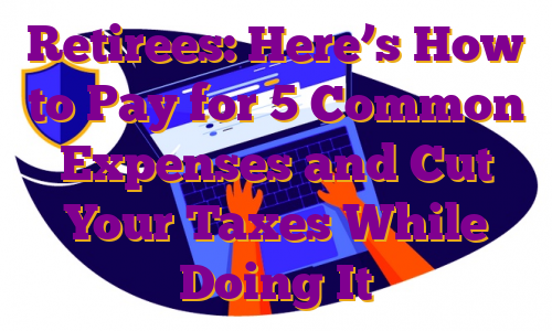 Retirees: Here’s How to Pay for 5 Common Expenses and Cut Your Taxes While Doing It