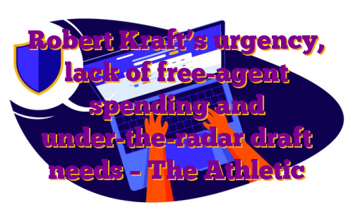 Robert Kraft’s urgency, lack of free-agent spending and under-the-radar draft needs – The Athletic