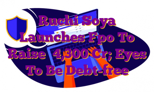 Ruchi Soya Launches Fpo To Raise ₹4,300 Cr; Eyes To Be Debt-free