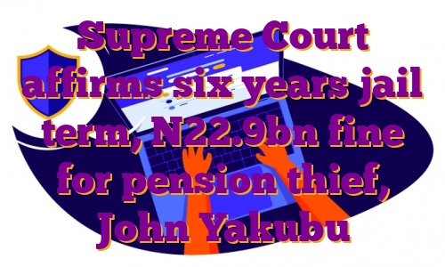 Supreme Court affirms six years jail term, N22.9bn fine for pension thief, John Yakubu