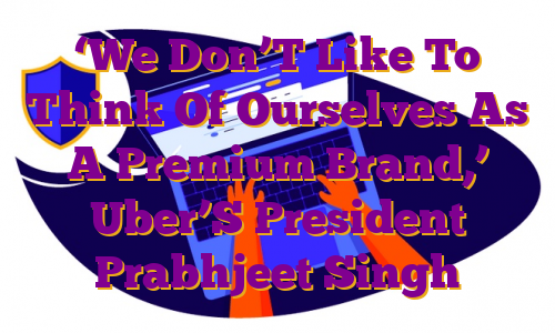 ‘We Don’T Like To Think Of Ourselves As A Premium Brand,’ Uber’S President Prabhjeet Singh