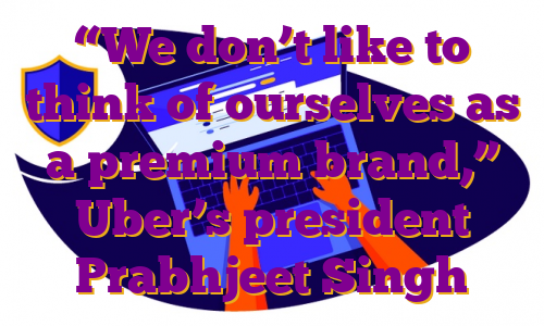 “We don’t like to think of ourselves as a premium brand,” Uber’s president Prabhjeet Singh