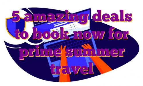 5 amazing deals to book now for prime summer travel