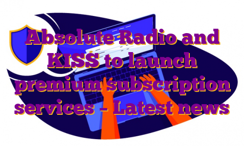 Absolute Radio and KISS to launch premium subscription services – Latest news