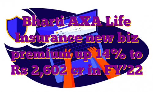 Bharti AXA Life Insurance new biz premium up 14% to Rs 2,602 cr in FY’22