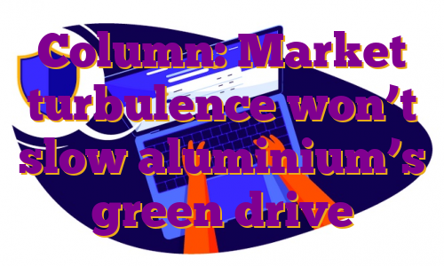 Column: Market turbulence won’t slow aluminium’s green drive