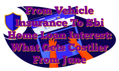 From Vehicle Insurance To Sbi Home Loan Interest: What Gets Costlier From June
