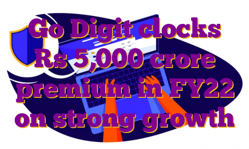 Go Digit clocks Rs 5,000 crore premium in FY22 on strong growth