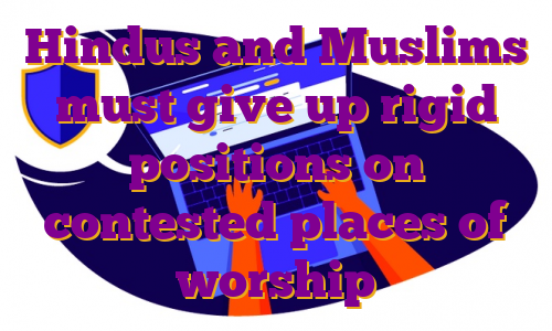 Hindus and Muslims must give up rigid positions on contested places of worship