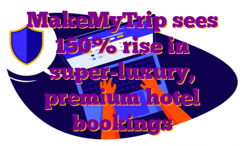 MakeMyTrip sees 150% rise in super-luxury, premium hotel bookings