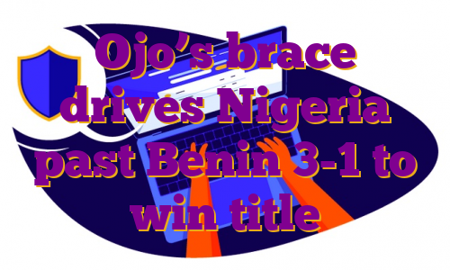 Ojo’s brace drives Nigeria past Benin 3-1 to win title