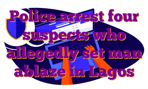 Police arrest four suspects who allegedly set man ablaze in Lagos