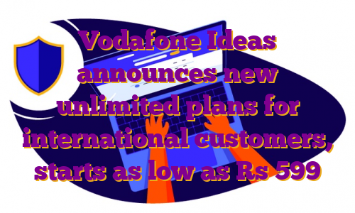 Vodafone Ideas announces new unlimited plans for international customers, starts as low as Rs 599