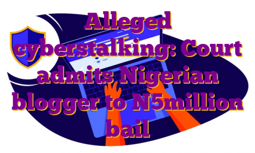 Alleged cyberstalking: Court admits Nigerian blogger to N5million bail