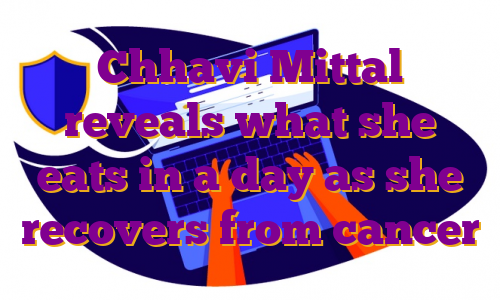 Chhavi Mittal reveals what she eats in a day as she recovers from cancer