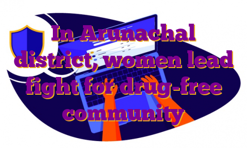 In Arunachal district, women lead fight for drug-free community