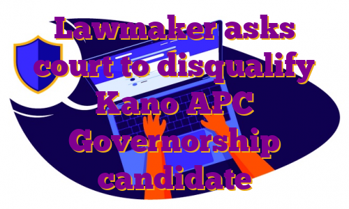 Lawmaker asks court to disqualify Kano APC Governorship candidate