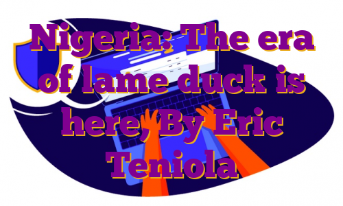 Nigeria: The era of lame duck is here, By Eric Teniola