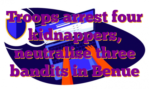 Troops arrest four kidnappers, neutralise three bandits in Benue