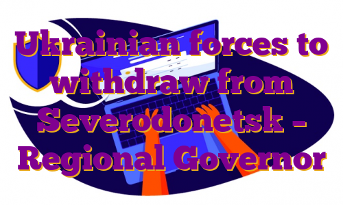 Ukrainian forces to withdraw from Severodonetsk – Regional Governor
