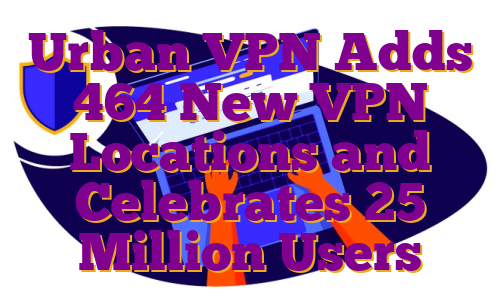 Urban VPN Adds 464 New VPN Locations and Celebrates 25 Million Users