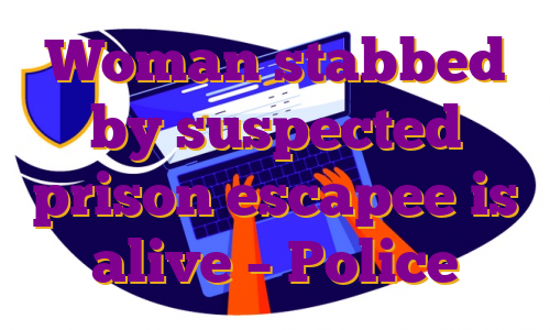 Woman stabbed by suspected prison escapee is alive – Police