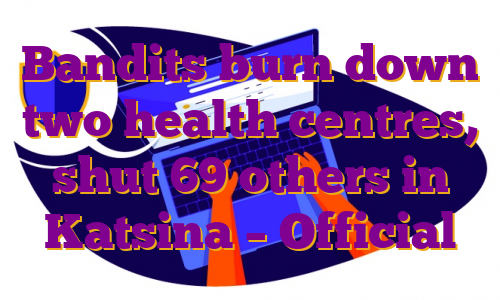 Bandits burn down two health centres, shut 69 others in Katsina – Official