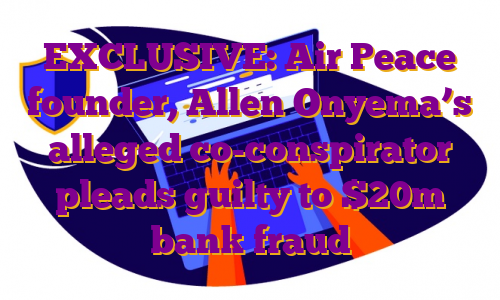 EXCLUSIVE: Air Peace founder, Allen Onyema’s alleged co-conspirator pleads guilty to $20m bank fraud