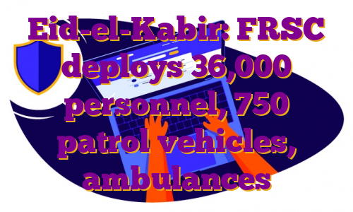 Eid-el-Kabir: FRSC deploys 36,000 personnel, 750 patrol vehicles, ambulances
