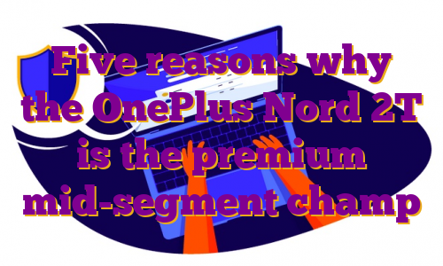Five reasons why the OnePlus Nord 2T is the premium mid-segment champ