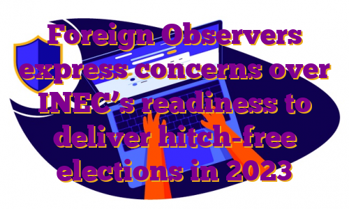 Foreign Observers express concerns over INEC’s readiness to deliver hitch-free elections in 2023