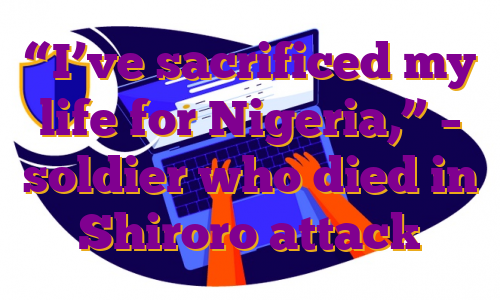 “I’ve sacrificed my life for Nigeria,” – soldier who died in Shiroro attack
