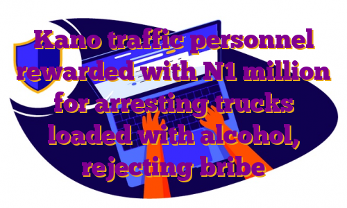 Kano traffic personnel rewarded with N1 million for arresting trucks loaded with alcohol, rejecting bribe