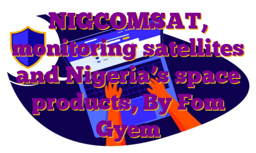 NIGCOMSAT, monitoring satellites and Nigeria’s space products, By Fom Gyem