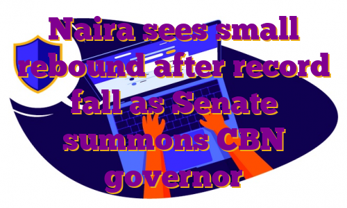 Naira sees small rebound after record fall as Senate summons CBN governor