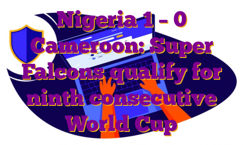 Nigeria 1 – 0 Cameroon: Super Falcons qualify for ninth consecutive World Cup